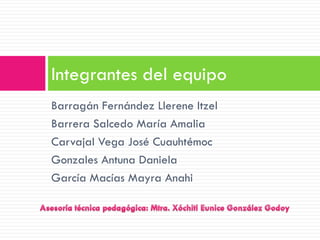 Integrantes del equipo
Barragán Fernández Llerene Itzel
Barrera Salcedo María Amalia
Carvajal Vega José Cuauhtémoc
Gonzales Antuna Daniela
García Macías Mayra Anahi
 