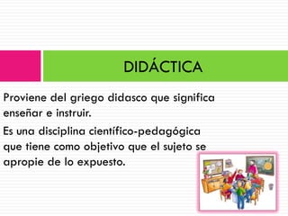 DIDÁCTICA
Proviene del griego didasco que significa
enseñar e instruir.
Es una disciplina científico-pedagógica
que tiene como objetivo que el sujeto se
apropie de lo expuesto.
 