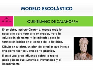 MODELO ESCOLÁSTICO
  AÑO
39 -95 a.c.       QUINTILIANO DE CALAHORRA
En su obra, Instituto Oratoria, recoge todo lo
necesario para formar a un orador, trata la
educación elemental y los métodos para la
formación básica en el campo de la Retórica.
Dibuja en su obra, un plan de estudios que incluye
una parte teórica y una parte práctica.
Ejerció una gran influencia sobre la teoría
pedagógica que sustenta el Humanismo y el
Renacimiento.
 