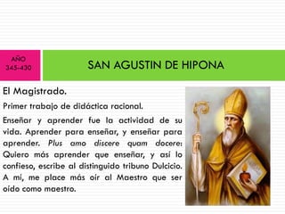 AÑO
345-430                SAN AGUSTIN DE HIPONA

El Magistrado.
Primer trabajo de didáctica racional.
Enseñar y aprender fue la actividad de su
vida. Aprender para enseñar, y enseñar para
aprender. Plus amo discere quam docere:
Quiero más aprender que enseñar, y así lo
confieso, escribe al distinguido tribuno Dulcicio.
A mí, me place más oír al Maestro que ser
oído como maestro.
 