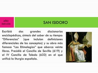 AÑO
560-636                         SAN ISIDORO
Escribió       dos     grandes      diccionarios
enciclopédicos, síntesis del saber de su tiempo:
“Diferencias” (que incluían definiciones
diferenciales de los conceptos) y su obra más
famosa “Las Etimologías” que abarca veinte
libros. Presidió el Concilio de Sevilla (619) y
el IV Concilio de Toledo (633) en el que
unificó la liturgia española.
 