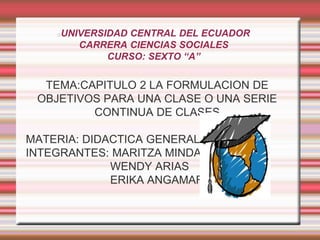 UNIVERSIDAD CENTRAL DEL ECUADOR
CARRERA CIENCIAS SOCIALES
CURSO: SEXTO “A”
TEMA:CAPITULO 2 LA FORMULACION DE
OBJETIVOS PARA UNA CLASE O UNA SERIE
CONTINUA DE CLASES
MATERIA: DIDACTICA GENERAL
INTEGRANTES: MARITZA MINDA
WENDY ARIAS
ERIKA ANGAMARCA
 