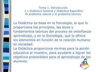 Tema 1. Introducción 
1.1 Didáctica General y Didáctica Específica 
El problema valoral y el problema técnico 
La Didáctica se basa en la Psicología, la que le 
proporciona los principios, las leyes y 
fundamentos teóricos del proceso de enseñanza-aprendizaje, 
y en la Sociología, que le ofrece 
los elementos en función de la relación humana 
en sociedad. 
La Didáctica proporciona normas para la acción 
educativa al maestro, para ayudarle a lograr los 
objetivos pretendidos para el aprendizaje de los 
alumnos. 
 