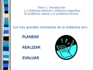 Tema 1. Introducción 
1.1 Didáctica General y Didáctica Específica 
El problema valoral y el problema técnico 
Los tres grandes momentos de la Didáctica son: 
PPLLAANNEEAARR 
RREEAALLIIZZAARR 
EEVVAALLUUAARR 
 