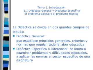 Tema 1. Introducción 
1.1 Didáctica General y Didáctica Específica 
El problema valoral y el problema técnico 
La Didáctica se divide en dos grandes campos de 
estudio: 
 Didáctica General: 
que establece principios generales, criterios y 
normas que regulan toda la labor educativa 
 Didáctica Específica o Diferencial: se limita a 
examinar problemas y dificultades especiales, 
a aplicar las normas al sector específico de una 
asignatura 
 