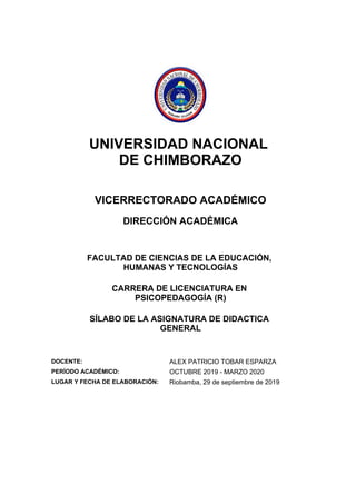UNIVERSIDAD NACIONAL
DE CHIMBORAZO
VICERRECTORADO ACADÉMICO
DIRECCIÓN ACADÉMICA
FACULTAD DE CIENCIAS DE LA EDUCACIÓN,
HUMANAS Y TECNOLOGÍAS
CARRERA DE LICENCIATURA EN
PSICOPEDAGOGÍA (R)
SÍLABO DE LA ASIGNATURA DE DIDACTICA
GENERAL
DOCENTE: ALEX PATRICIO TOBAR ESPARZA
PERÍODO ACADÉMICO: OCTUBRE 2019 - MARZO 2020
LUGAR Y FECHA DE ELABORACIÓN: Riobamba, 29 de septiembre de 2019
 