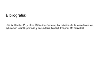 Bibliografía:
•De la Herrán, P. y otros Didáctica General, La práctica de la enseñanza en
educación infantil, primaria y secundaria, Madrid. Editorial Mc Graw Hill

 
