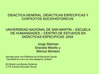 DIDACTICA GENERAL, DIDÁCTICAS ESPECIFICAS Y
CONTEXTOS SOCIOHISTORICOS
UNIVERSIDAD NACIONAL DE SAN MARTÍN – ESCUELA
DE HUMANIDADES – CENTRO DE ESTUDIOS EN
DIDÁCTICAS ESPECIFICAS -2004
Jorge Steiman
Graciela Misirlis y
Mónica Montero
Apuntes para una Didáctica de la Educación Social.
Inscribirla en una o en otra categoría, ambas?
Ed Social Luis Alonso Gutiérrez
C.F.E Carrera Educador Social
 