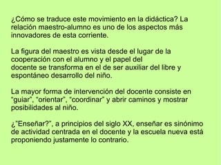 ¿Cómo se traduce este movimiento en la didáctica? La
relación maestro-alumno es uno de los aspectos más
innovadores de esta corriente.
La figura del maestro es vista desde el lugar de la
cooperación con el alumno y el papel del
docente se transforma en el de ser auxiliar del libre y
espontáneo desarrollo del niño.
La mayor forma de intervención del docente consiste en
“guiar”, “orientar”, “coordinar” y abrir caminos y mostrar
posibilidades al niño.
¿”Enseñar?”, a principios del siglo XX, enseñar es sinónimo
de actividad centrada en el docente y la escuela nueva está
proponiendo justamente lo contrario.
 