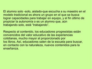 El alumno solo -solo, aislado-que escucha a su maestro en el
modelo tradicional es ahora un grupo en el que se busca
lograr capacidades para trabajar en equipo, y el fin último de
propiciar la autonomía o es un alumno que, aún
trabajando solo, está “trabajando”.
Respecto al contenido, los educadores progresistas están
convencidos del valor educativo de las experiencias
cotidianas, mucho mayor al proporcionado por
los libros. Así, educadores salen de la escuela para buscar,
en contacto con la naturaleza, nuevos contenidos para la
enseñanza.
 
