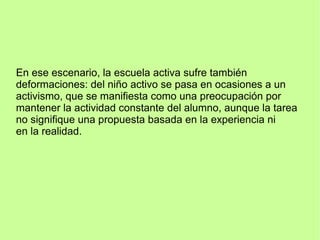 En ese escenario, la escuela activa sufre también
deformaciones: del niño activo se pasa en ocasiones a un
activismo, que se manifiesta como una preocupación por
mantener la actividad constante del alumno, aunque la tarea
no signifique una propuesta basada en la experiencia ni
en la realidad.
 