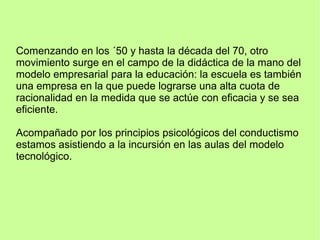 Comenzando en los ´50 y hasta la década del 70, otro
movimiento surge en el campo de la didáctica de la mano del
modelo empresarial para la educación: la escuela es también
una empresa en la que puede lograrse una alta cuota de
racionalidad en la medida que se actúe con eficacia y se sea
eficiente.
Acompañado por los principios psicológicos del conductismo
estamos asistiendo a la incursión en las aulas del modelo
tecnológico.
 