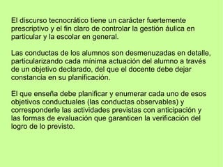 El discurso tecnocrático tiene un carácter fuertemente
prescriptivo y el fin claro de controlar la gestión áulica en
particular y la escolar en general.
Las conductas de los alumnos son desmenuzadas en detalle,
particularizando cada mínima actuación del alumno a través
de un objetivo declarado, del que el docente debe dejar
constancia en su planificación.
El que enseña debe planificar y enumerar cada uno de esos
objetivos conductuales (las conductas observables) y
corresponderle las actividades previstas con anticipación y
las formas de evaluación que garanticen la verificación del
logro de lo previsto.
 