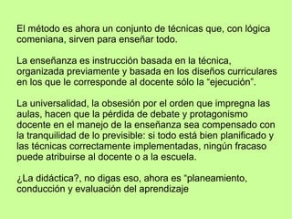 El método es ahora un conjunto de técnicas que, con lógica
comeniana, sirven para enseñar todo.
La enseñanza es instrucción basada en la técnica,
organizada previamente y basada en los diseños curriculares
en los que le corresponde al docente sólo la “ejecución”.
La universalidad, la obsesión por el orden que impregna las
aulas, hacen que la pérdida de debate y protagonismo
docente en el manejo de la enseñanza sea compensado con
la tranquilidad de lo previsible: si todo está bien planificado y
las técnicas correctamente implementadas, ningún fracaso
puede atribuirse al docente o a la escuela.
¿La didáctica?, no digas eso, ahora es “planeamiento,
conducción y evaluación del aprendizaje
 