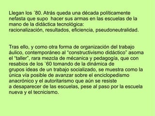 Llegan los ´80. Atrás queda una década políticamente
nefasta que supo hacer sus armas en las escuelas de la
mano de la didáctica tecnológica:
racionalización, resultados, eficiencia, pseudoneutralidad.
Tras ello, y como otra forma de organización del trabajo
áulico, contemporáneo al “constructivismo didáctico” asoma
el “taller”, rara mezcla de mécanica y pedagogía, que con
resabios de los `60 tomando de la dinámica de
grupos ideas de un trabajo socializado, se muestra como la
única vía posible de avanzar sobre el enciclopedismo
anacrónico y el autoritarismo que aún se resiste
a desaparecer de las escuelas, pese al paso por la escuela
nueva y el tecnicismo.
 