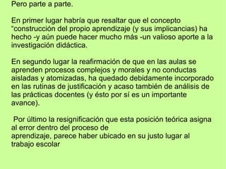 Pero parte a parte.
En primer lugar habría que resaltar que el concepto
“construcción del propio aprendizaje (y sus implicancias) ha
hecho -y aún puede hacer mucho más -un valioso aporte a la
investigación didáctica.
En segundo lugar la reafirmación de que en las aulas se
aprenden procesos complejos y morales y no conductas
aisladas y atomizadas, ha quedado debidamente incorporado
en las rutinas de justificación y acaso también de análisis de
las prácticas docentes (y ésto por sí es un importante
avance).
Por último la resignificación que esta posición teórica asigna
al error dentro del proceso de
aprendizaje, parece haber ubicado en su justo lugar al
trabajo escolar
 