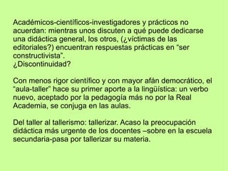 Académicos-científicos-investigadores y prácticos no
acuerdan: mientras unos discuten a qué puede dedicarse
una didáctica general, los otros, (¿víctimas de las
editoriales?) encuentran respuestas prácticas en “ser
constructivista”.
¿Discontinuidad?
Con menos rigor científico y con mayor afán democrático, el
“aula-taller” hace su primer aporte a la lingüística: un verbo
nuevo, aceptado por la pedagogía más no por la Real
Academia, se conjuga en las aulas.
Del taller al tallerismo: tallerizar. Acaso la preocupación
didáctica más urgente de los docentes –sobre en la escuela
secundaria-pasa por tallerizar su materia.
 