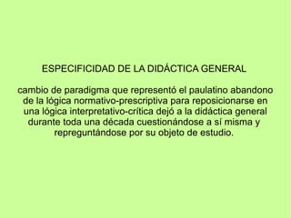 ESPECIFICIDAD DE LA DIDÁCTICA GENERAL
cambio de paradigma que representó el paulatino abandono
de la lógica normativo-prescriptiva para reposicionarse en
una lógica interpretativo-crítica dejó a la didáctica general
durante toda una década cuestionándose a sí misma y
repreguntándose por su objeto de estudio.
 