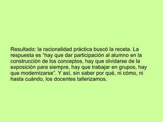 Resultado: la racionalidad práctica buscó la receta. La
respuesta es “hay que dar participación al alumno en la
construcción de los conceptos, hay que olvidarse de la
exposición para siempre, hay que trabajar en grupos, hay
que modernizarse”. Y así, sin saber por qué, ni cómo, ni
hasta cuándo, los docentes tallerizamos.
 