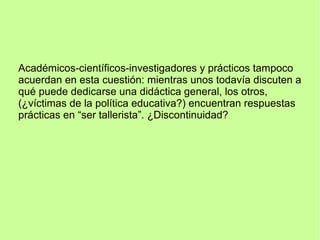 Académicos-científicos-investigadores y prácticos tampoco
acuerdan en esta cuestión: mientras unos todavía discuten a
qué puede dedicarse una didáctica general, los otros,
(¿víctimas de la política educativa?) encuentran respuestas
prácticas en “ser tallerista”. ¿Discontinuidad?
 