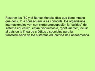 Pasaron los ´80 y el Banco Mundial dice que tiene mucho
que decir. Y la consecuencia es conocida: los organismos
internacionales ven con cierta preocupación la “calidad” del
sistema educativo están dispuestos a, “gentilmente”, incluir
al país en la línea de créditos disponibles para la
transformación de los sistemas educativos de Latinoamérica.
 