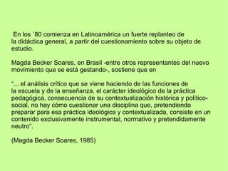 En los ´80 comienza en Latinoamérica un fuerte replanteo de
la didáctica general, a partir del cuestionamiento sobre su objeto de
estudio.
Magda Becker Soares, en Brasil -entre otros representantes del nuevo
movimiento que se está gestando-, sostiene que en
“... el análisis crítico que se viene haciendo de las funciones de
la escuela y de la enseñanza, el carácter ideológico de la práctica
pedagógica, consecuencia de su contextualización histórica y político-
social, no hay cómo cuestionar una disciplina que, pretendiendo
preparar para esa práctica ideológica y contextualizada, consiste en un
contenido exclusivamente instrumental, normativo y pretendidamente
neutro”.
(Magda Becker Soares, 1985)
 