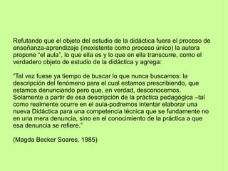 Refutando que el objeto del estudio de la didáctica fuera el proceso de
enseñanza-aprendizaje (inexistente como proceso único) la autora
propone “el aula”, lo que ella es y lo que en ella transcurre, como el
verdadero objeto de estudio de la didáctica y agrega:
“Tal vez fuese ya tiempo de buscar lo que nunca buscamos: la
descripción del fenómeno para el cual estamos prescribiendo, que
estamos denunciando pero que, en verdad, desconocemos.
Solamente a partir de esa descripción de la práctica pedagógica –tal
como realmente ocurre en el aula-podremos intentar elaborar una
nueva Didáctica para una competencia técnica que se fundamente no
en una mera denuncia, sino en el conocimiento de la práctica a que
esa denuncia se refiere.”
(Magda Becker Soares, 1985)
 