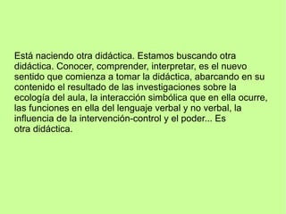 Está naciendo otra didáctica. Estamos buscando otra
didáctica. Conocer, comprender, interpretar, es el nuevo
sentido que comienza a tomar la didáctica, abarcando en su
contenido el resultado de las investigaciones sobre la
ecología del aula, la interacción simbólica que en ella ocurre,
las funciones en ella del lenguaje verbal y no verbal, la
influencia de la intervención-control y el poder... Es
otra didáctica.
 