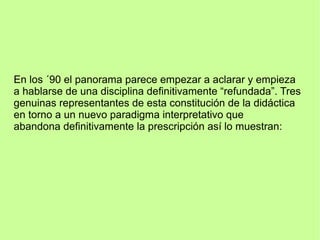 En los ´90 el panorama parece empezar a aclarar y empieza
a hablarse de una disciplina definitivamente “refundada”. Tres
genuinas representantes de esta constitución de la didáctica
en torno a un nuevo paradigma interpretativo que
abandona definitivamente la prescripción así lo muestran:
 
