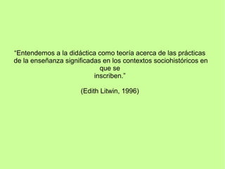“Entendemos a la didáctica como teoría acerca de las prácticas
de la enseñanza significadas en los contextos sociohistóricos en
que se
inscriben.”
(Edith Litwin, 1996)
 