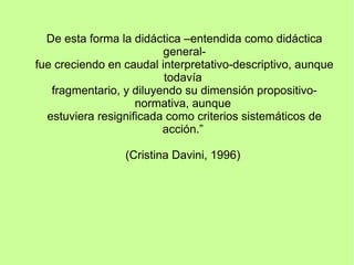 De esta forma la didáctica –entendida como didáctica
general-
fue creciendo en caudal interpretativo-descriptivo, aunque
todavía
fragmentario, y diluyendo su dimensión propositivo-
normativa, aunque
estuviera resignificada como criterios sistemáticos de
acción.”
(Cristina Davini, 1996)
 