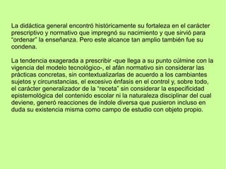 La didáctica general encontró históricamente su fortaleza en el carácter
prescriptivo y normativo que impregnó su nacimiento y que sirvió para
“ordenar” la enseñanza. Pero este alcance tan amplio también fue su
condena.
La tendencia exagerada a prescribir -que llega a su punto cúlmine con la
vigencia del modelo tecnológico-, el afán normativo sin considerar las
prácticas concretas, sin contextualizarlas de acuerdo a los cambiantes
sujetos y circunstancias, el excesivo énfasis en el control y, sobre todo,
el carácter generalizador de la “receta” sin considerar la especificidad
epistemológica del contenido escolar ni la naturaleza disciplinar del cual
deviene, generó reacciones de índole diversa que pusieron incluso en
duda su existencia misma como campo de estudio con objeto propio.
 