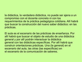 la didáctica, la verdadera didáctica, no puede ser ajena a un
compromiso con el docente concreto ni con los
requerimientos de la práctica pedagógica cotidiana. Allí habrá
que buscar la construcción del nuevo saber didáctico: en las
prácticas.
El aula es el escenario de las prácticas de enseñanza. Por
allí habrá que buscar el objeto de estudio de una didáctica
general y por allí podrán interactuar la didáctica
general con las didácticas específicas. Por allí habrá que
construir orientaciones prácticas. Una (la general) en el
escenario del aula, las otras (las específicas) en
el escenario de la comunicación de saberes.
 