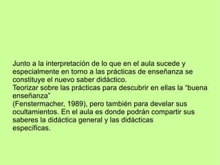 Junto a la interpretación de lo que en el aula sucede y
especialmente en torno a las prácticas de enseñanza se
constituye el nuevo saber didáctico.
Teorizar sobre las prácticas para descubrir en ellas la “buena
enseñanza”
(Fenstermacher, 1989), pero también para develar sus
ocultamientos. En el aula es donde podrán compartir sus
saberes la didáctica general y las didácticas
específicas.
 