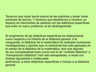 Tenemos que hacer teoría acerca de las prácticas y poder hacer
prácticas las teorías. Y tenemos que desafiarnos a construir un
espacio de intercambio de saberes con las didácticas específicas
que evite un nuevo problema: el de ultrafragmentar.
El surgimiento de las didácticas específicas es relativamente
nuevo respecto a la historia de la didáctica general. A la
vanguardia, la didáctica de la matemática ha realizado numerosas
investigaciones y aportes que no solamente han sido aplicados en
el campo de la didáctica de la matemática, sino que algunas
de sus conceptualizaciones (como son la de “contrato didáctico” o
“transposición didáctica”) han sido extrapoladas, a veces con
dudosa rigurosidad e inadecuada
pertinencia, a otras didácticas específicas o incluso a la didáctica
general.
 