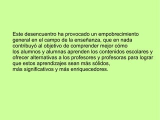 Este desencuentro ha provocado un empobrecimiento
general en el campo de la enseñanza, que en nada
contribuyó al objetivo de comprender mejor cómo
los alumnos y alumnas aprenden los contenidos escolares y
ofrecer alternativas a los profesores y profesoras para lograr
que estos aprendizajes sean más sólidos,
más significativos y más enriquecedores.
 