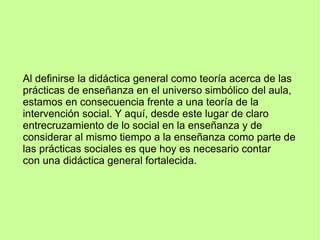 Al definirse la didáctica general como teoría acerca de las
prácticas de enseñanza en el universo simbólico del aula,
estamos en consecuencia frente a una teoría de la
intervención social. Y aquí, desde este lugar de claro
entrecruzamiento de lo social en la enseñanza y de
considerar al mismo tiempo a la enseñanza como parte de
las prácticas sociales es que hoy es necesario contar
con una didáctica general fortalecida.
 