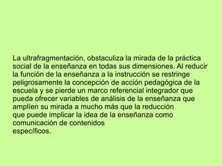 La ultrafragmentación, obstaculiza la mirada de la práctica
social de la enseñanza en todas sus dimensiones. Al reducir
la función de la enseñanza a la instrucción se restringe
peligrosamente la concepción de acción pedagógica de la
escuela y se pierde un marco referencial integrador que
pueda ofrecer variables de análisis de la enseñanza que
amplíen su mirada a mucho más que la reducción
que puede implicar la idea de la enseñanza como
comunicación de contenidos
específicos.
 