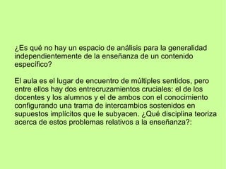 ¿Es qué no hay un espacio de análisis para la generalidad
independientemente de la enseñanza de un contenido
específico?
El aula es el lugar de encuentro de múltiples sentidos, pero
entre ellos hay dos entrecruzamientos cruciales: el de los
docentes y los alumnos y el de ambos con el conocimiento
configurando una trama de intercambios sostenidos en
supuestos implícitos que le subyacen. ¿Qué disciplina teoriza
acerca de estos problemas relativos a la enseñanza?:
 