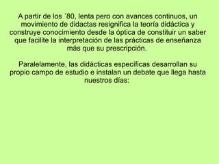 A partir de los ´80, lenta pero con avances continuos, un
movimiento de didactas resignifica la teoría didáctica y
construye conocimiento desde la óptica de constituir un saber
que facilite la interpretación de las prácticas de enseñanza
más que su prescripción.
Paralelamente, las didácticas específicas desarrollan su
propio campo de estudio e instalan un debate que llega hasta
nuestros días:
 