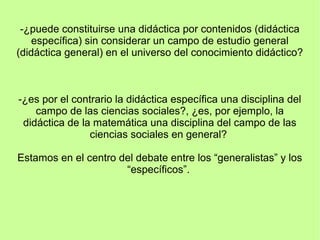 -¿puede constituirse una didáctica por contenidos (didáctica
específica) sin considerar un campo de estudio general
(didáctica general) en el universo del conocimiento didáctico?
-¿es por el contrario la didáctica específica una disciplina del
campo de las ciencias sociales?, ¿es, por ejemplo, la
didáctica de la matemática una disciplina del campo de las
ciencias sociales en general?
Estamos en el centro del debate entre los “generalistas” y los
“específicos”.
 