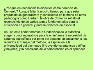 ¿Por qué es reconocida la didáctica como herencia de
Comenio? Aunque faltaría mucho tiempo para que esta
propuesta se generalizara y consolidara de la mano de otros
pedagogos como Herbart, la obra de Comenio señaló el
reconocimiento de varios temas fundamentales para la
educación en general y para la didáctica en especial.
Así, en este primer momento fundacional de la didáctica,
surgen como imperativos para la enseñanza la necesidad de
saberes específicos por parte del docente, especialmente los
referidos al manejo del método, la aspiración a la
universalidad del alumnado (incluyendo ya entonces a niños
y mujeres) y la necesidad de la comprensión en el aprender.
 