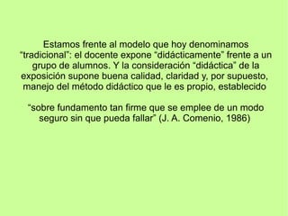 Estamos frente al modelo que hoy denominamos
“tradicional”: el docente expone “didácticamente” frente a un
grupo de alumnos. Y la consideración “didáctica” de la
exposición supone buena calidad, claridad y, por supuesto,
manejo del método didáctico que le es propio, establecido
“sobre fundamento tan firme que se emplee de un modo
seguro sin que pueda fallar” (J. A. Comenio, 1986)
 