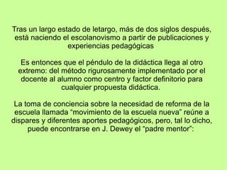 Tras un largo estado de letargo, más de dos siglos después,
está naciendo el escolanovismo a partir de publicaciones y
experiencias pedagógicas
Es entonces que el péndulo de la didáctica llega al otro
extremo: del método rigurosamente implementado por el
docente al alumno como centro y factor definitorio para
cualquier propuesta didáctica.
La toma de conciencia sobre la necesidad de reforma de la
escuela llamada “movimiento de la escuela nueva” reúne a
dispares y diferentes aportes pedagógicos, pero, tal lo dicho,
puede encontrarse en J. Dewey el “padre mentor”:
 