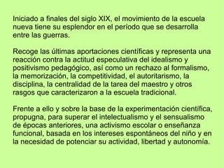 Iniciado a finales del siglo XIX, el movimiento de la escuela
nueva tiene su esplendor en el período que se desarrolla
entre las guerras.
Recoge las últimas aportaciones científicas y representa una
reacción contra la actitud especulativa del idealismo y
positivismo pedagógico, así como un rechazo al formalismo,
la memorización, la competitividad, el autoritarismo, la
disciplina, la centralidad de la tarea del maestro y otros
rasgos que caracterizaron a la escuela tradicional.
Frente a ello y sobre la base de la experimentación científica,
propugna, para superar el intelectualismo y el sensualismo
de épocas anteriores, una activismo escolar o enseñanza
funcional, basada en los intereses espontáneos del niño y en
la necesidad de potenciar su actividad, libertad y autonomía.
 