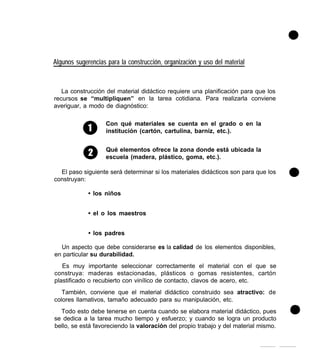 Algunos sugerencias para la construcción, organización y uso del material
La construcción del material didáctico requiere una planificación para que los
recursos se “multipliquen” en la tarea cotidiana. Para realizarla conviene
averiguar, a modo de diagnóstico:
Con qué materiales se cuenta en el grado o en la
institución (cartón, cartulina, barniz, etc.).
Qué elementos ofrece la zona donde está ubicada la
escuela (madera, plástico, goma, etc.).
El paso siguiente será determinar si los materiales didácticos son para que los
construyan:
• los niños
• el o los maestros
• los padres
Un aspecto que debe considerarse es la calidad de los elementos disponibles,
en particular su durabilidad.
Es muy importante seleccionar correctamente el material con el que se
construya: maderas estacionadas, plásticos o gomas resistentes, cartón
plastificado o recubierto con vinílico de contacto, clavos de acero, etc.
También, conviene que el material didáctico construido sea atractivo: de
colores llamativos, tamaño adecuado para su manipulación, etc.
. Todo esto debe tenerse en cuenta cuando se elabora material didáctico, pues
se dedica a la tarea mucho tiempo y esfuerzo; y cuando se logra un producto
bello, se está favoreciendo la valoración del propio trabajo y del material mismo.
 