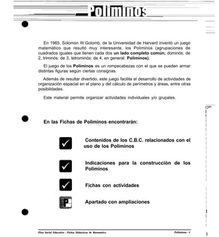 En 1965, Solomon W.Golomb, de la Universidad de Harvard inventó un juego
matemático que resultó muy interesante, los Poliminos (agrupaciones de
cuadrados iguales que tienen cada dos un lado completo común; dominós: de
2, triminós: de 3, tetrominós: de 4, en general: Poliminos).
El juego de los Poliminos es un rompecabezas con el que se pueden armar
distintas figuras según ciertas consignas.
Además de resultar divertido, este juego facilita el desarrollo de actividades de
organización espacial en el plano y del cálculo de perímetros y áreas, entre otras
posibilidades.
Este material permite organizar actividades individuales y/o grupales.
En las Fichas de Poliminos encontrarán:
Contenidos de los C.B.C. relacionados con el
uso de los Poliminos
Indicaciones para la construcción de los
Poliminos
Fichas con actividades
Apartado con ampliaciones
Plan Social Educativo l Fichas Didácticas de Matemática Poliminos l 1
I
I
I
I
I
I
I
I
I
I
I
I
I
I
I
I
I
I
I
I
I
I
I
I
I
I
 