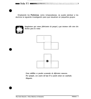 Fecha No
2
Empleando los Poliminos como rompecabezas, se puede plantear a los
alumnos la siguiente investigación para que resuelvan en pequeños grupos:
Imaginemos que somos fabricantes de parqué y que tenemos sólo estos dos
diseños para la venta:
I
I
I
- - - - - - -
I
I
I
Estas tablillas se pueden acomodar de diferentes maneras.
Por ejemplo, con cuatro del tipo B se puede armar un cuadrado.
Háganlo.
Plan Social Educativo l Fichas Didácticas de Matemática Poliminos l 5
 