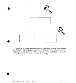 ...................
..................
Este último es un verdadero ejercicio de imaginación espacial: una figura de
dos dimensiones (plana) debe imaginarse en el espacio de tres dimensiones. Las
modistas cuando elaboran los moldes de la ropa que fabricarán hacen este mismo
trabajo. Es claro que su labor es mucho más compleja.
Plan Social Educativo l Fichas Didácticas de Matemática Poliminos l 7
 
