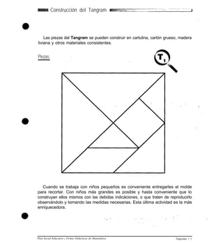 Construcción del Tangram
Las piezas del Tangram se pueden construir en cartulina, cartón grueso, madera
liviana y otros materiales consistentes.
Piezas:
Cuando se trabaja con niños pequeños es conveniente entregarles el molde
para recortar. Con niños más grandes es posible y hasta conveniente que lo
construyan ellos mismos con las debidas indicàciones, o que traten de reproducirlo
observándolo y tomando las medidas necesarias. Esta última actividad es la más
enriquecedora.
Plan Social Educativo l Fichas Didácticas de Matemática Tangrama • 2
 